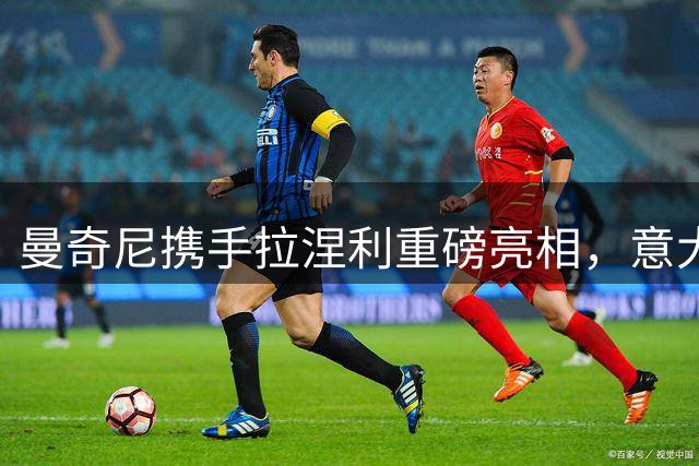 曼奇尼携手拉涅利重磅亮相，意大利国家队新时代启幕