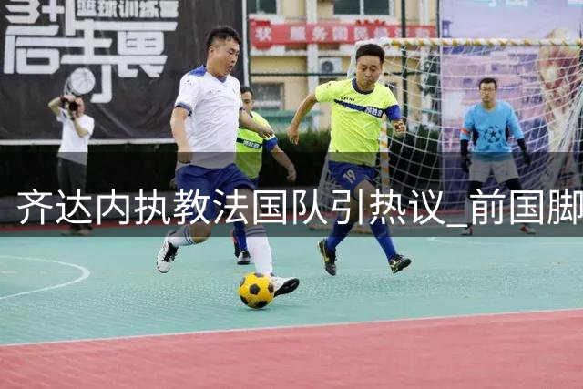 齐达内执教法国队引热议 前国脚力挺：2030年世界杯将成新起点